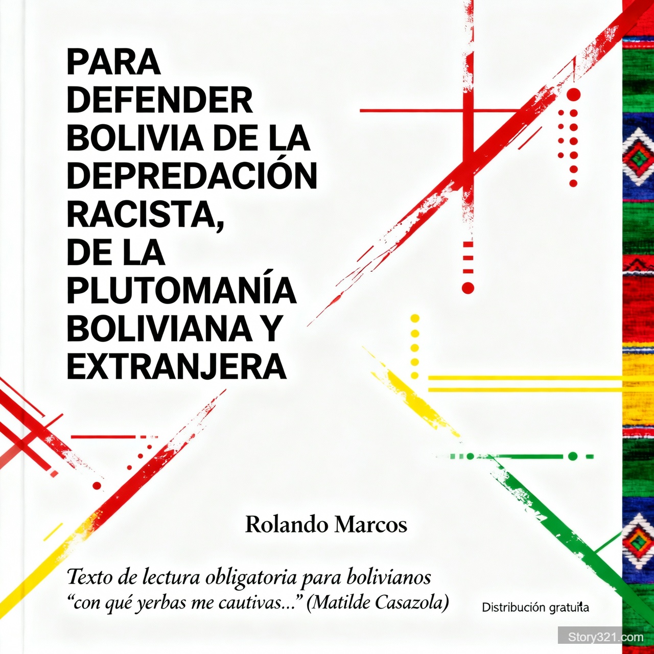generamelo una portada de libro editable directo para word con el titulo para defender bolivia de la depredacion racista, de la plutomania, boliviana y extranjera, el autos rolando marcos, con slogan texto de lectura obligatoria,para bolivianos, con que yerbas me cautivas... (matilde casazola) distribucion gratuita,con estas cartacteristicas Fondo blanco limpio.

Título alineado a la izquierda, estilo manifiesto político.

Fragmentos y líneas dispersas (rojo, amarillo, verde, más algunos tonos whipala sutiles) distribuidos estratégicamente, tipo código revolucionario minimalista.

Autor centrado en la parte inferior, para equilibrio.

Eslogan al final en cursiva.